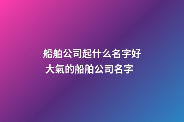 船舶公司起什么名字好 大氣的船舶公司名字